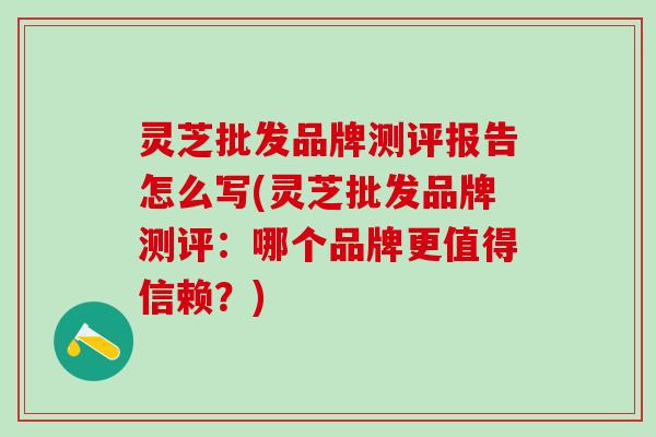 灵芝批发品牌测评报告怎么写(灵芝批发品牌测评：哪个品牌更值得信赖？)