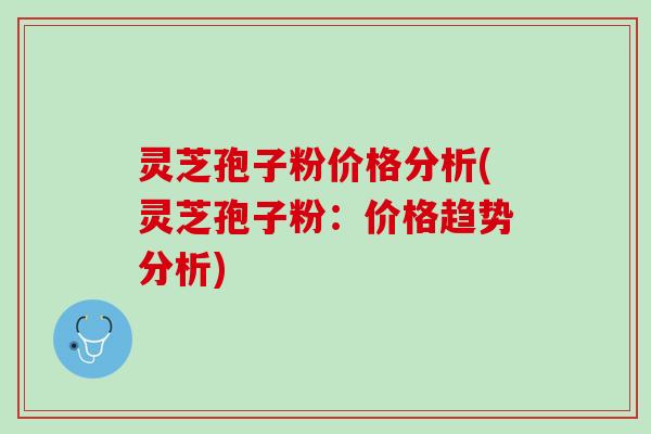 灵芝孢子粉价格分析(灵芝孢子粉:价格趋势分析) 灵芝孢子粉价格分析(灵芝孢子粉:价格趋势分析)