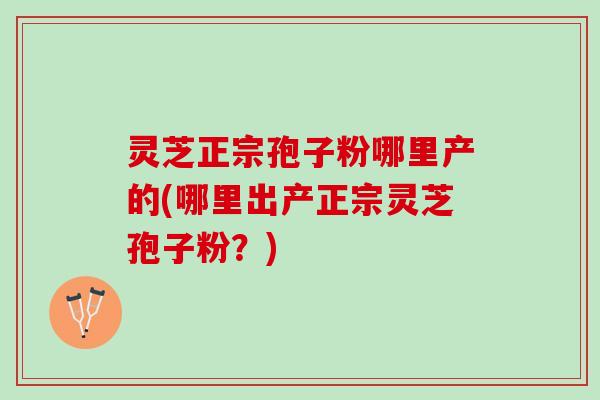 灵芝正宗孢子粉哪里产的(哪里出产正宗灵芝孢子粉？)