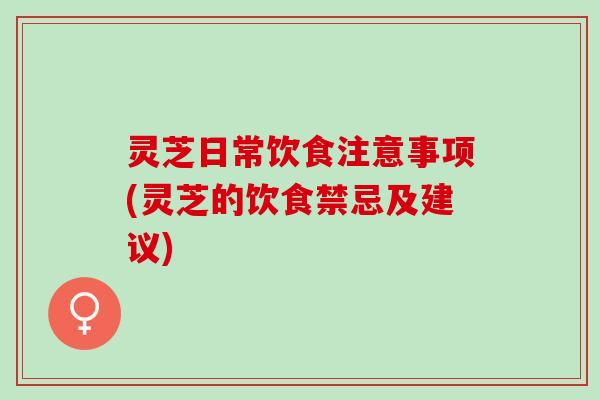 灵芝日常饮食注意事项(灵芝的饮食禁忌及建议)