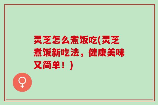 灵芝怎么煮饭吃(灵芝煮饭新吃法，健康美味又简单！)