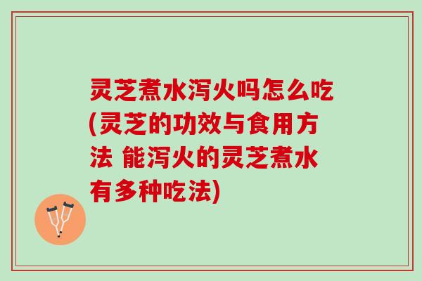 灵芝煮水泻火吗怎么吃(灵芝的功效与食用方法 能泻火的灵芝煮水有多种吃法)