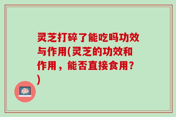 灵芝打碎了能吃吗功效与作用(灵芝的功效和作用，能否直接食用？)