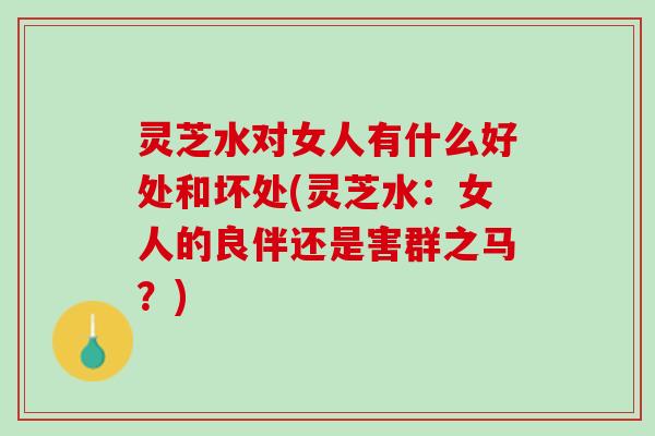灵芝水对女人有什么好处和坏处(灵芝水：女人的良伴还是害群之马？)