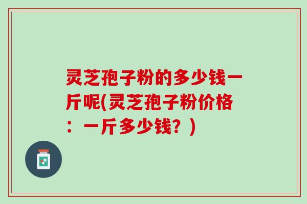 灵芝孢子粉的多少钱一斤呢(灵芝孢子粉价格：一斤多少钱？)