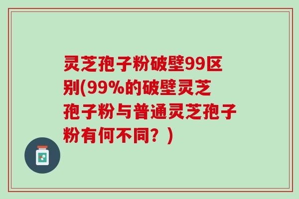 灵芝孢子粉破壁99区别(99%的破壁灵芝孢子粉与普通灵芝孢子粉有何不同?) 灵芝孢子粉破壁99区别(99%的破壁灵芝孢子粉与普通灵芝孢子粉有何不同?)