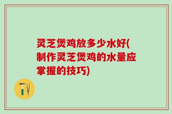 灵芝煲鸡放多少水好(制作灵芝煲鸡的水量应掌握的技巧)