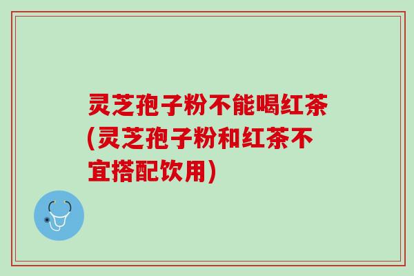 灵芝孢子粉不能喝红茶(灵芝孢子粉和红茶不宜搭配饮用)