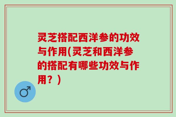 灵芝搭配西洋参的功效与作用(灵芝和西洋参的搭配有哪些功效与作用？)