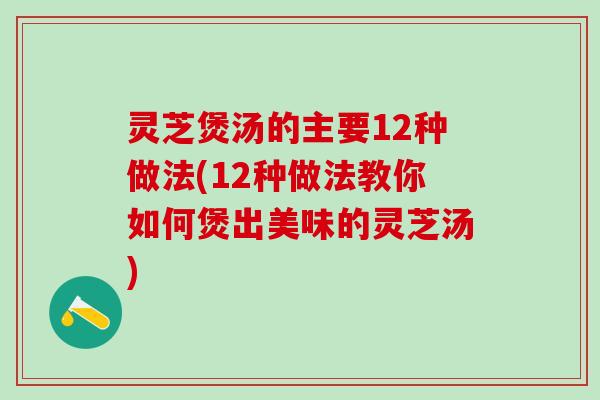 灵芝煲汤的主要12种做法(12种做法教你如何煲出美味的灵芝汤)