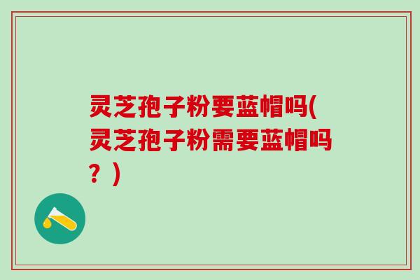 灵芝孢子粉要蓝帽吗(灵芝孢子粉需要蓝帽吗？)