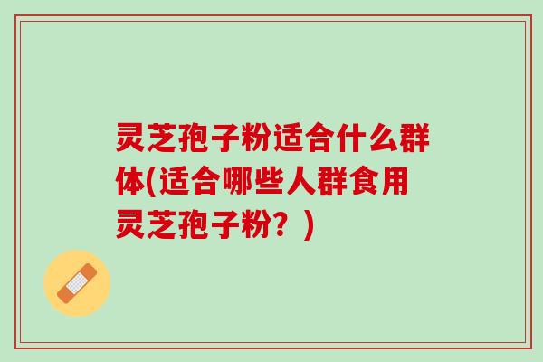 灵芝孢子粉适合什么群体(适合哪些人群食用灵芝孢子粉？)
