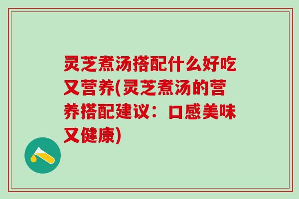 灵芝煮汤搭配什么好吃又营养(灵芝煮汤的营养搭配建议：口感美味又健康)