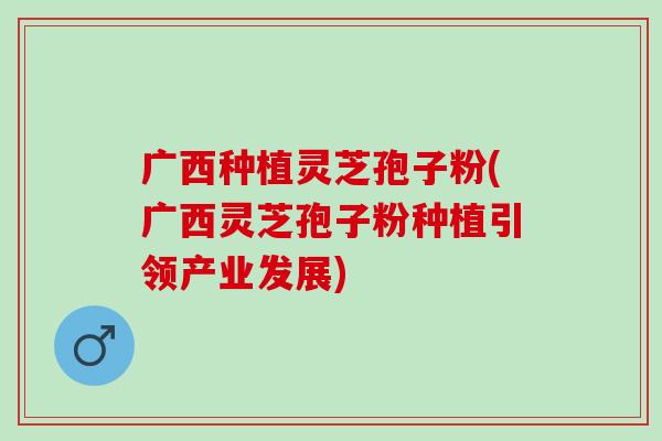 广西种植灵芝孢子粉(广西灵芝孢子粉种植引领产业发展)