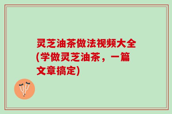 灵芝油茶做法视频大全(学做灵芝油茶，一篇文章搞定)