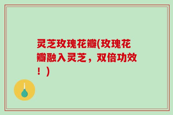 灵芝玫瑰花瓣(玫瑰花瓣融入灵芝，双倍功效！)