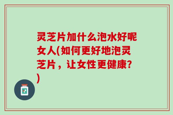 灵芝片加什么泡水好呢女人(如何更好地泡灵芝片,让女性更健康?) 灵芝片加什么泡水好呢女人(如何更好地泡灵芝片,让女性更健康?)