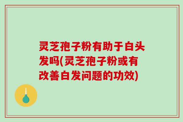 灵芝孢子粉有助于白头发吗(灵芝孢子粉或有改善白发问题的功效)