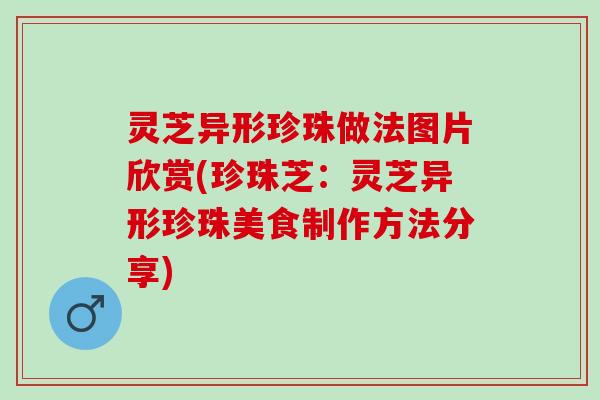 灵芝异形珍珠做法图片欣赏(珍珠芝：灵芝异形珍珠美食制作方法分享)