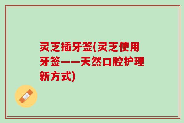 灵芝插牙签(灵芝使用牙签——天然口腔护理新方式)