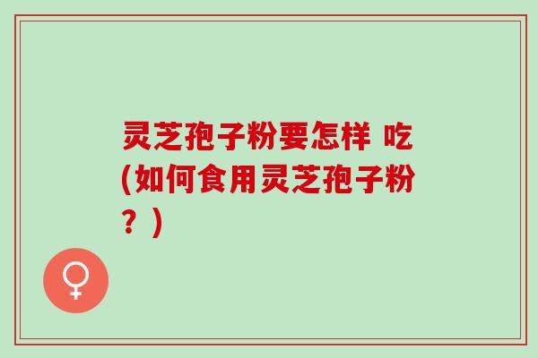 灵芝孢子粉要怎样 吃(如何食用灵芝孢子粉？)