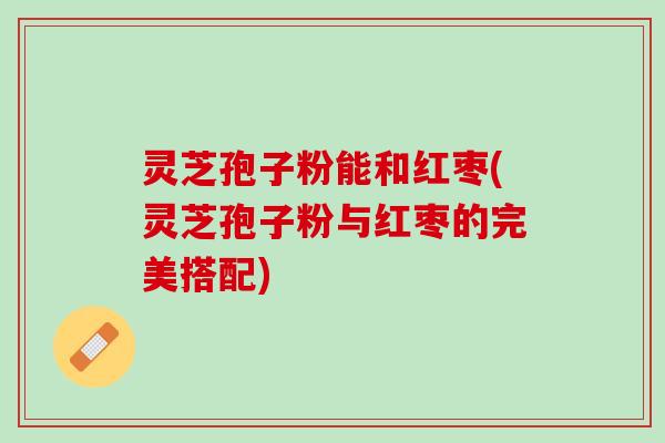 灵芝孢子粉能和红枣(灵芝孢子粉与红枣的完美搭配)