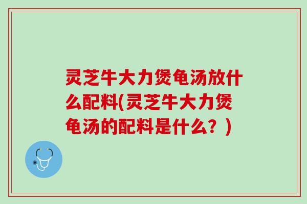 灵芝牛大力煲龟汤放什么配料(灵芝牛大力煲龟汤的配料是什么?) 灵芝牛大力煲龟汤放什么配料(灵芝牛大力煲龟汤的配料是什么?)