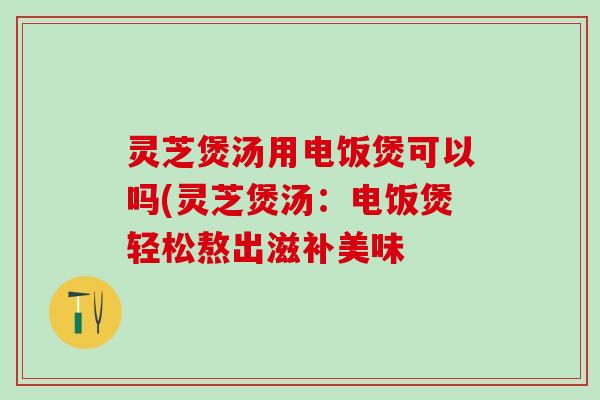 灵芝煲汤用电饭煲可以吗(灵芝煲汤：电饭煲轻松熬出滋补美味