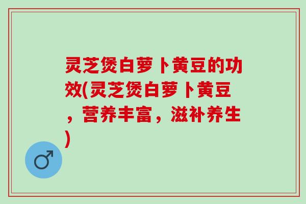 灵芝煲白萝卜黄豆的功效(灵芝煲白萝卜黄豆，营养丰富，滋补养生)