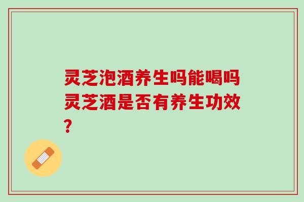 灵芝泡酒养生吗能喝吗灵芝酒是否有养生功效？