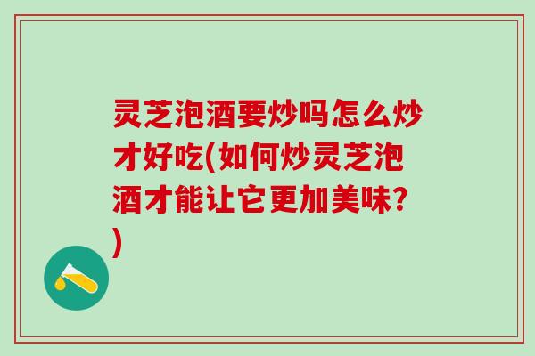 灵芝泡酒要炒吗怎么炒才好吃(如何炒灵芝泡酒才能让它更加美味？)