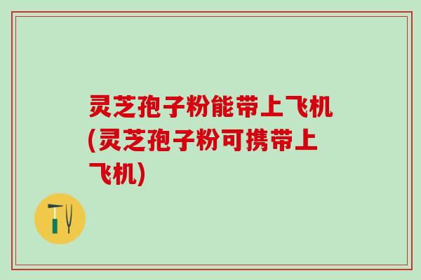 灵芝孢子粉能带上飞机(灵芝孢子粉可携带上飞机)