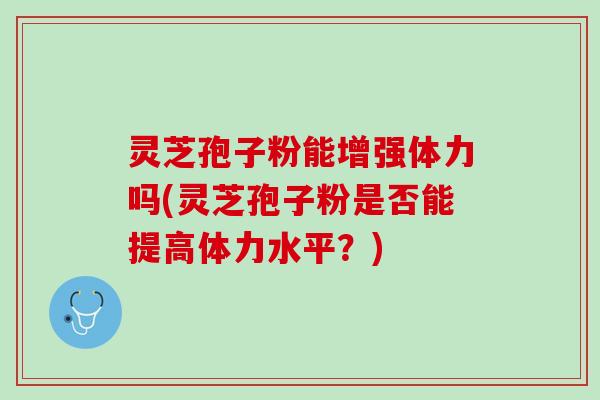 灵芝孢子粉能增强体力吗(灵芝孢子粉是否能提高体力水平？)
