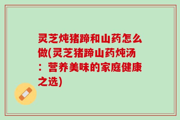 灵芝炖猪蹄和山药怎么做(灵芝猪蹄山药炖汤：营养美味的家庭健康之选)