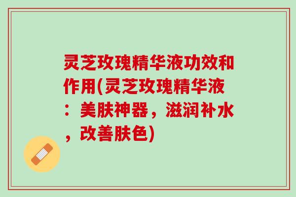灵芝玫瑰精华液功效和作用(灵芝玫瑰精华液：美肤神器，滋润补水，改善肤色)