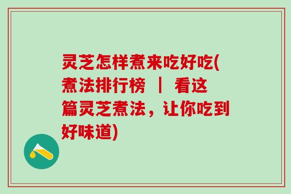 灵芝怎样煮来吃好吃(煮法排行榜 ｜ 看这篇灵芝煮法，让你吃到好味道)