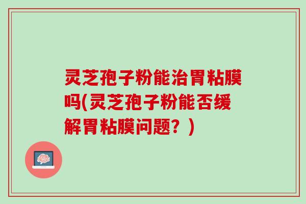 灵芝孢子粉能胃粘膜吗(灵芝孢子粉能否缓解胃粘膜问题?) 灵芝孢子粉能胃粘膜吗(灵芝孢子粉能否缓解胃粘膜问题?)
