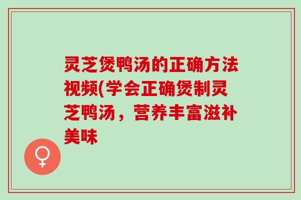 灵芝煲鸭汤的正确方法视频(学会正确煲制灵芝鸭汤,营养丰富滋补美味 灵芝煲鸭汤的正确方法视频(学会正确煲制灵芝鸭汤,营养丰富滋补美味