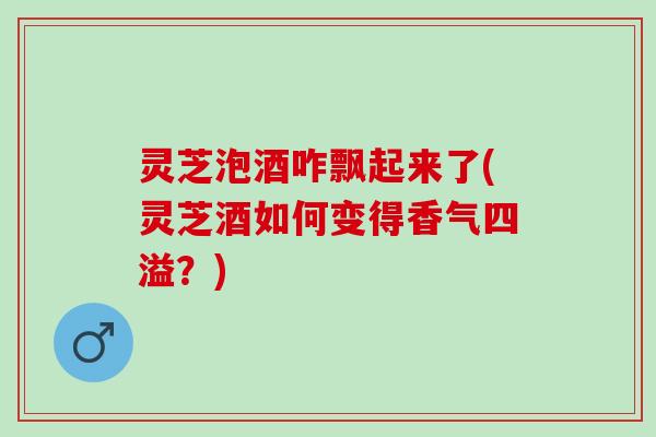 灵芝泡酒咋飘起来了(灵芝酒如何变得香气四溢？)