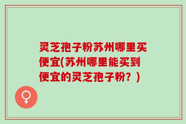 灵芝孢子粉苏州哪里买便宜(苏州哪里能买到便宜的灵芝孢子粉？)