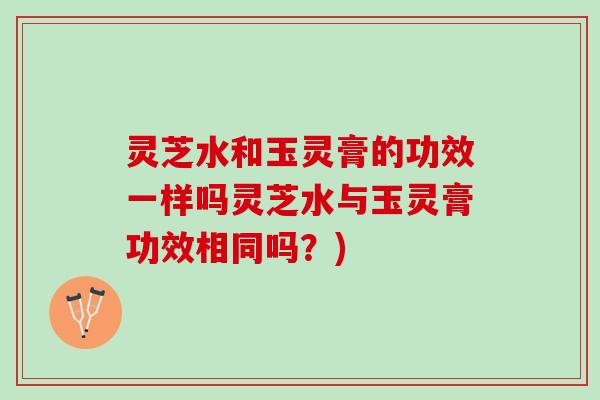 灵芝水和玉灵膏的功效一样吗灵芝水与玉灵膏功效相同吗?) 灵芝水和玉灵膏的功效一样吗灵芝水与玉灵膏功效相同吗?)