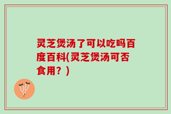 灵芝煲汤了可以吃吗百度百科(灵芝煲汤可否食用？)