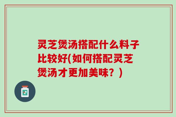 灵芝煲汤搭配什么料子比较好(如何搭配灵芝煲汤才更加美味？)