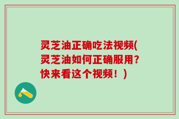 灵芝油正确吃法视频(灵芝油如何正确服用？快来看这个视频！)