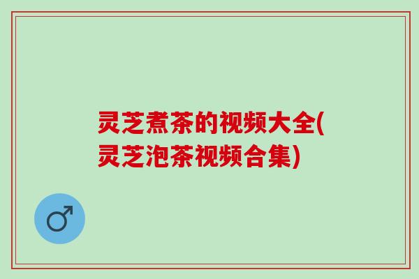 灵芝煮茶的视频大全(灵芝泡茶视频合集)