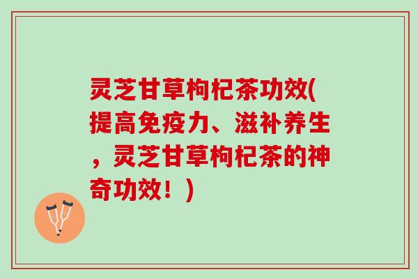 灵芝甘草枸杞茶功效(提高免疫力、滋补养生，灵芝甘草枸杞茶的神奇功效！)