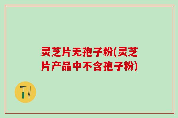 灵芝片无孢子粉(灵芝片产品中不含孢子粉)