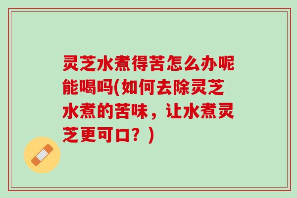 灵芝水煮得苦怎么办呢能喝吗(如何去除灵芝水煮的苦味，让水煮灵芝更可口？)
