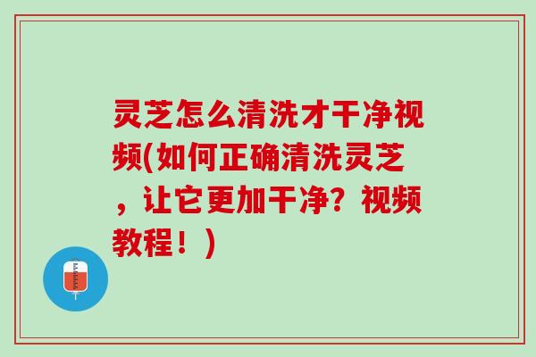灵芝怎么清洗才干净视频(如何正确清洗灵芝，让它更加干净？视频教程！)