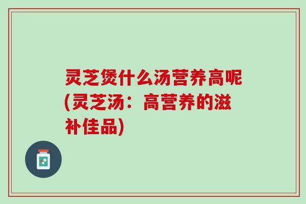 灵芝煲什么汤营养高呢(灵芝汤：高营养的滋补佳品)